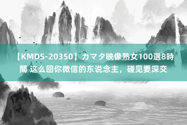 【KMDS-20350】カマタ映像熟女100選8時間 这么回你微信的东说念主，碰见要深交