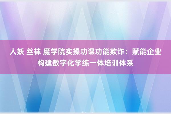 人妖 丝袜 魔学院实操功课功能欺诈：赋能企业构建数字化学练一体培训体系