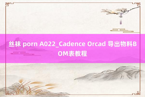 丝袜 porn A022_Cadence Orcad 导出物料BOM表教程