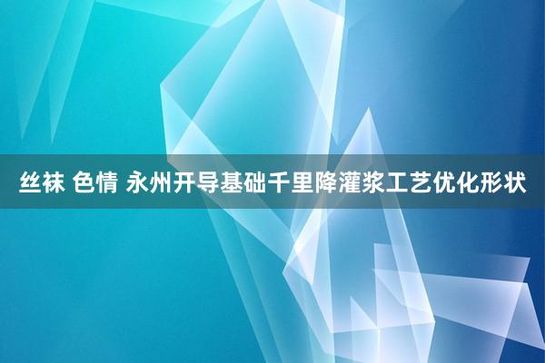 丝袜 色情 永州开导基础千里降灌浆工艺优化形状