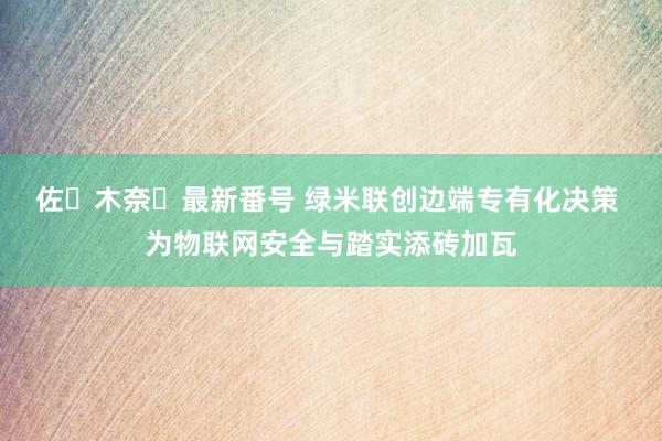 佐々木奈々最新番号 绿米联创边端专有化决策 为物联网安全与踏实添砖加瓦