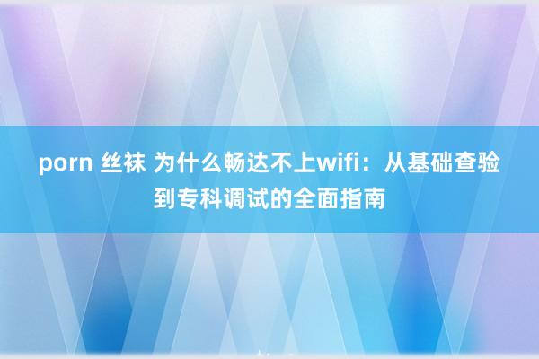 porn 丝袜 为什么畅达不上wifi：从基础查验到专科调试的全面指南