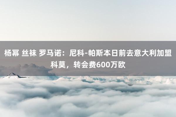 杨幂 丝袜 罗马诺：尼科-帕斯本日前去意大利加盟科莫，转会费600万欧