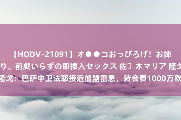 【HODV-21091】オ●●コおっぴろげ！お姉ちゃん 四六時中濡れまくり、前戯いらずの即挿入セックス 佐々木マリア 隆戈：巴萨中卫法耶接近加盟雷恩，转会费1000万欧&回购费3000万