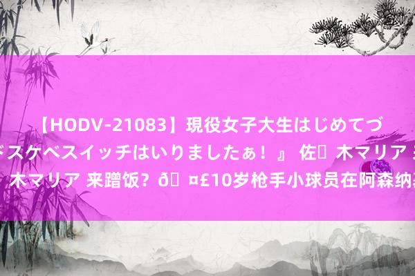 【HODV-21083】現役女子大生はじめてづくしのセックス 『私のドスケベスイッチはいりましたぁ！』 佐々木マリア 来蹭饭？?10岁枪手小球员在阿森纳基地偶遇斯特林