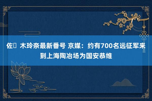 佐々木玲奈最新番号 京媒：约有700名远征军来到上海陶冶场为国安恭维