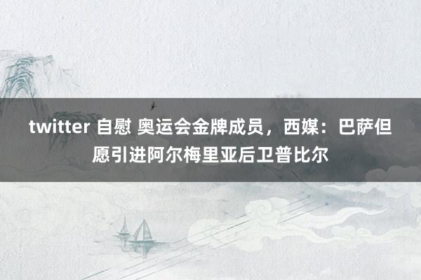 twitter 自慰 奥运会金牌成员，西媒：巴萨但愿引进阿尔梅里亚后卫普比尔