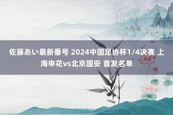 佐藤あい最新番号 2024中国足协杯1/4决赛 上海申花vs北京国安 首发名单