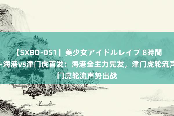 【SXBD-051】美少女アイドルレイプ 8時間 足协杯-海港vs津门虎首发：海港全主力先发，津门虎轮流声势出战