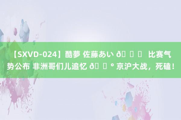 【SXVD-024】酷夢 佐藤あい ? 比赛气势公布 非洲哥们儿追忆 ? 京沪大战，死磕！