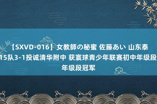 【SXVD-016】女教師の秘蜜 佐藤あい 山东泰山U15队3-1投诚清华附中 获寰球青少年联赛初中年级段冠军