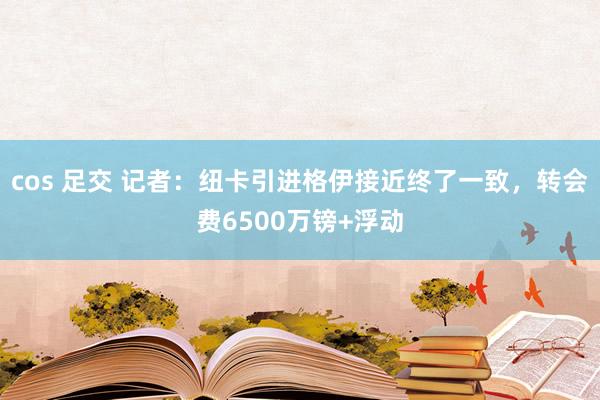 cos 足交 记者：纽卡引进格伊接近终了一致，转会费6500万镑+浮动