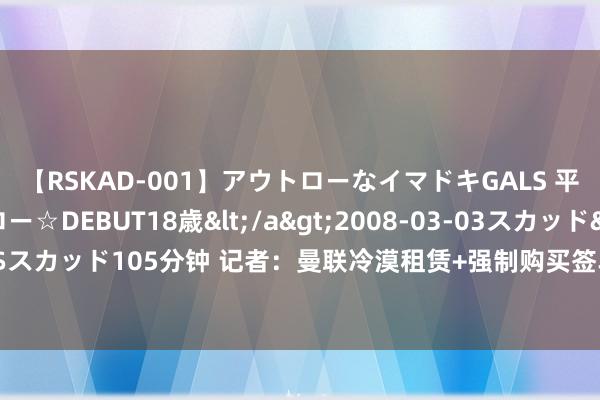 【RSKAD-001】アウトローなイマドキGALS 平成生まれ アウトロー☆DEBUT18歳</a>2008-03-03スカッド&$スカッド105分钟 记者：曼联冷漠租赁+强制购买签乌加特，巴黎坚捏6000万欧估值