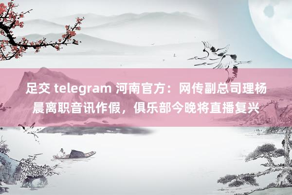 足交 telegram 河南官方：网传副总司理杨晨离职音讯作假，俱乐部今晚将直播复兴