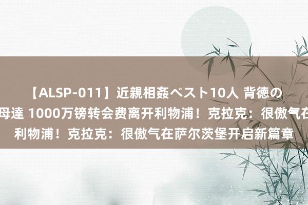 【ALSP-011】近親相姦ベスト10人 背徳の愛に溺れた10人の美母達 1000万镑转会费离开利物浦！克拉克：很傲气在萨尔茨堡开启新篇章