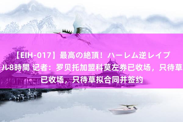 【EIH-017】最高の絶頂！ハーレム逆レイプ乱交スペシャル8時間 记者：罗贝托加盟科莫左券已收场，只待草拟合同并签约