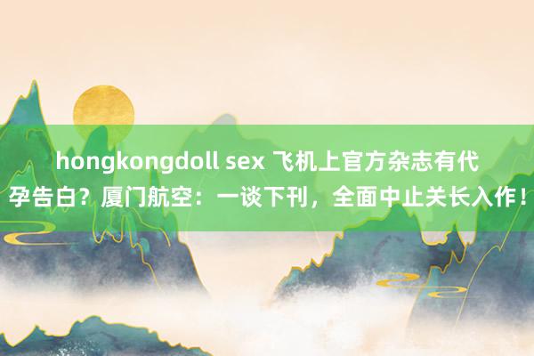 hongkongdoll sex 飞机上官方杂志有代孕告白？厦门航空：一谈下刊，全面中止关长入作！