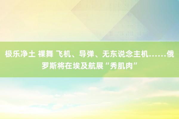 极乐净土 裸舞 飞机、导弹、无东说念主机……俄罗斯将在埃及航展“秀肌肉”