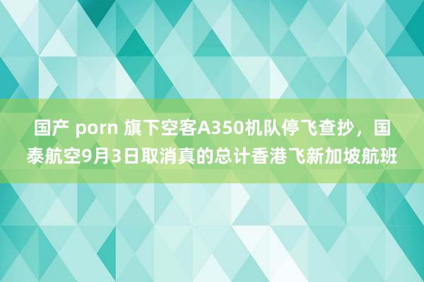 国产 porn 旗下空客A350机队停飞查抄，国泰航空9月3日取消真的总计香港飞新加坡航班