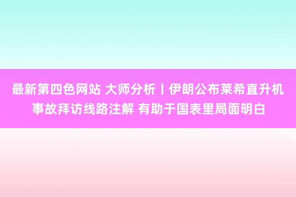 最新第四色网站 大师分析丨伊朗公布莱希直升机事故拜访线路注解 有助于国表里局面明白