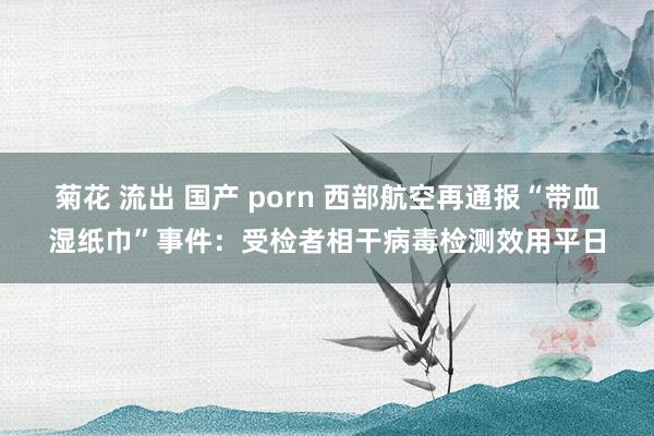 菊花 流出 国产 porn 西部航空再通报“带血湿纸巾”事件：受检者相干病毒检测效用平日