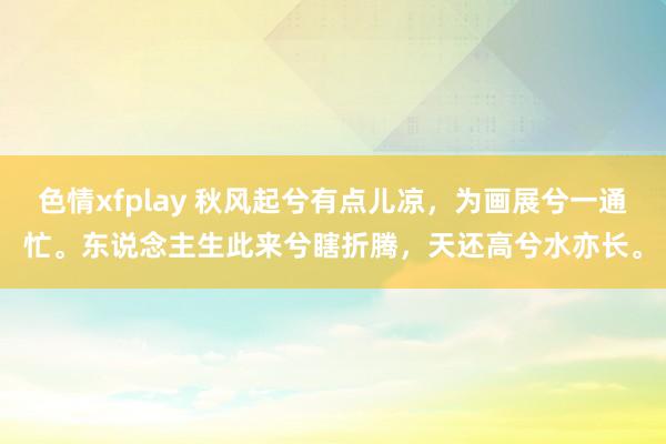 色情xfplay 秋风起兮有点儿凉，为画展兮一通忙。东说念主生此来兮瞎折腾，天还高兮水亦长。