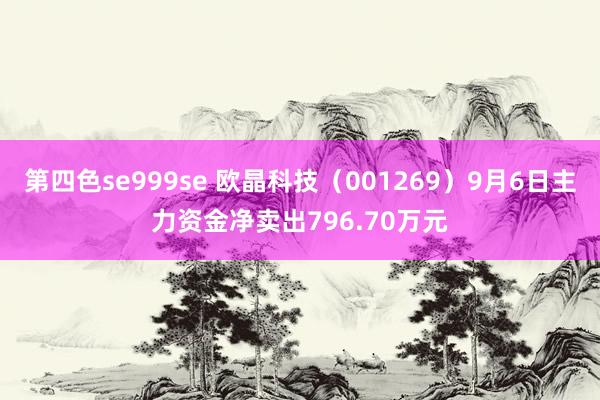 第四色se999se 欧晶科技（001269）9月6日主力资金净卖出796.70万元