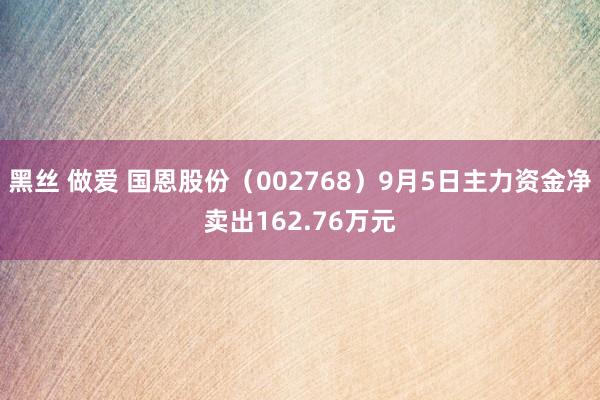 黑丝 做爱 国恩股份（002768）9月5日主力资金净卖出162.76万元