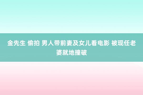 金先生 偷拍 男人带前妻及女儿看电影 被现任老婆就地撞破