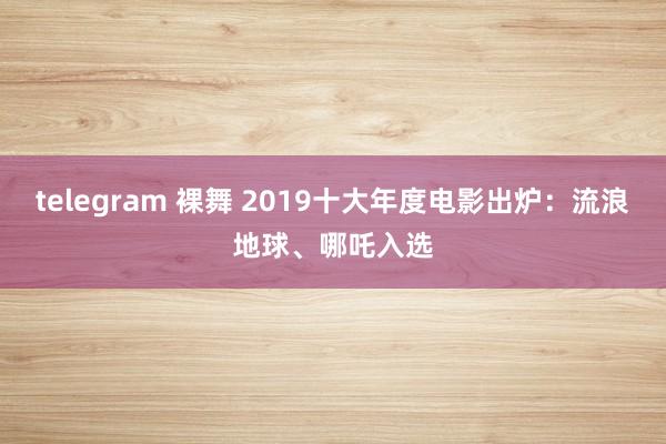 telegram 裸舞 2019十大年度电影出炉：流浪地球、哪吒入选