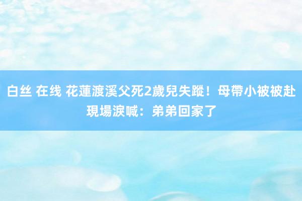 白丝 在线 花蓮渡溪父死2歲兒失蹤！母帶小被被赴現場　淚喊：弟弟回家了