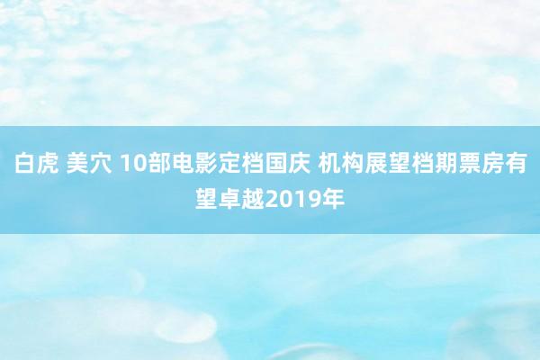 白虎 美穴 10部电影定档国庆 机构展望档期票房有望卓越2019年