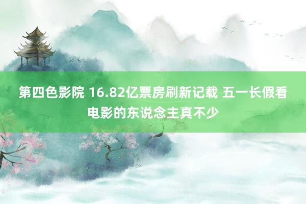 第四色影院 16.82亿票房刷新记载 五一长假看电影的东说念主真不少