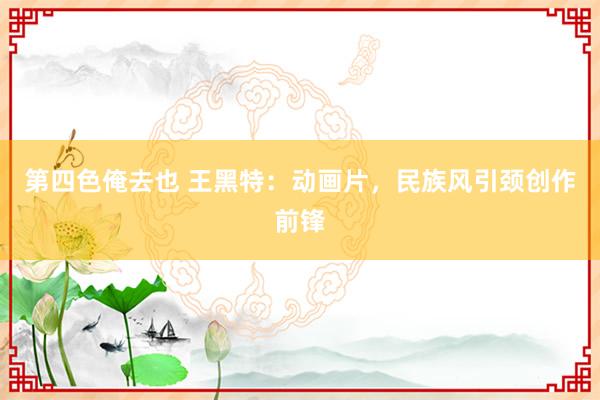 第四色俺去也 王黑特：动画片，民族风引颈创作前锋