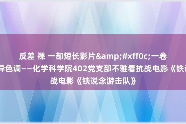 反差 裸 一部短长影片&#xff0c;一卷胶片演绎立异色调——化学科学院402党支部不雅看抗战电影《铁说念游击队》