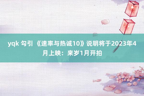 yqk 勾引 《速率与热诚10》说明将于2023年4月上映：来岁1月开拍