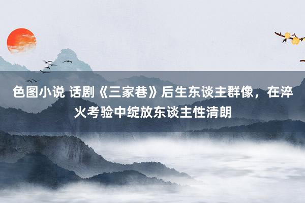 色图小说 话剧《三家巷》后生东谈主群像，在淬火考验中绽放东谈主性清朗