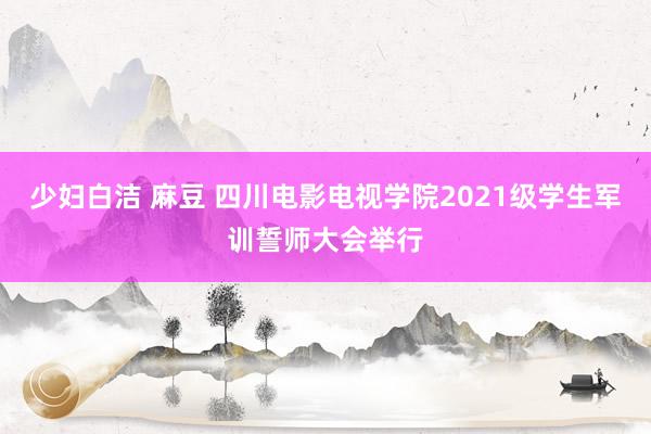 少妇白洁 麻豆 四川电影电视学院2021级学生军训誓师大会举行