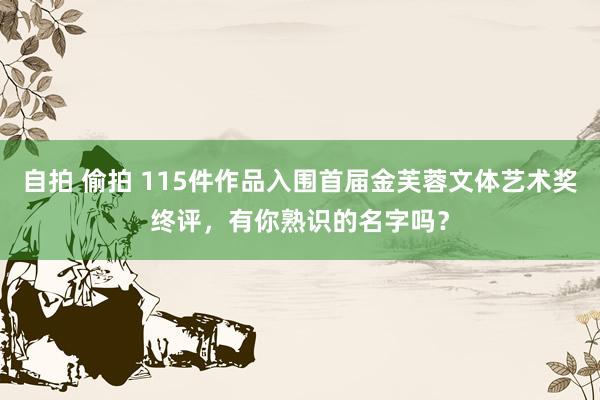 自拍 偷拍 115件作品入围首届金芙蓉文体艺术奖终评，有你熟识的名字吗？