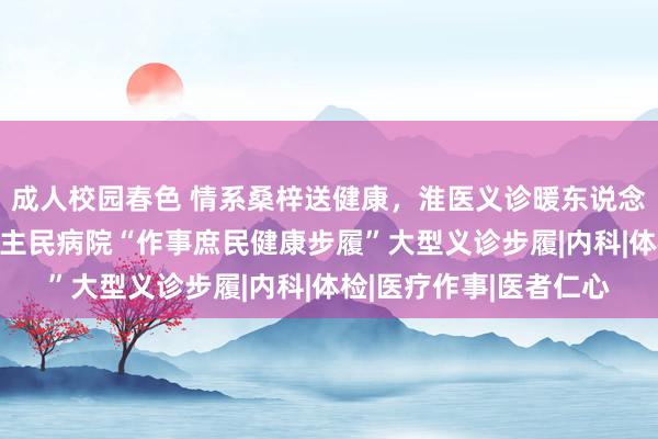 成人校园春色 情系桑梓送健康，淮医义诊暖东说念主心——淮滨县东说念主民病院“作事庶民健康步履”大型义诊步履|内科|体检|医疗作事|医者仁心