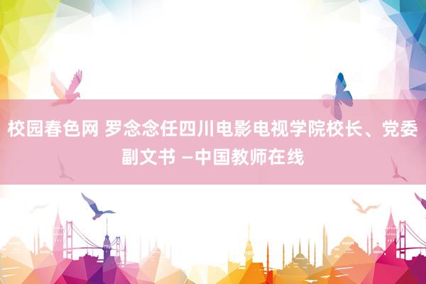 校园春色网 罗念念任四川电影电视学院校长、党委副文书 —中国教师在线