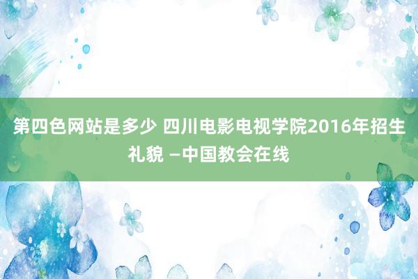 第四色网站是多少 四川电影电视学院2016年招生礼貌 —中国教会在线