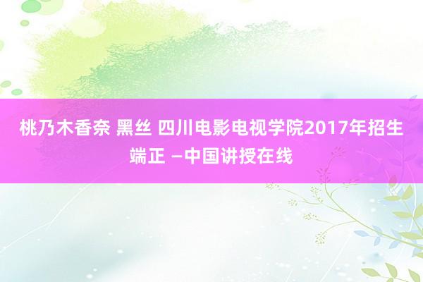 桃乃木香奈 黑丝 四川电影电视学院2017年招生端正 —中国讲授在线