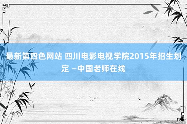 最新第四色网站 四川电影电视学院2015年招生划定 —中国老师在线