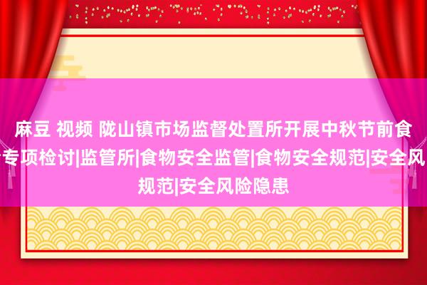 麻豆 视频 陇山镇市场监督处置所开展中秋节前食物安全专项检讨|监管所|食物安全监管|食物安全规范|安全风险隐患