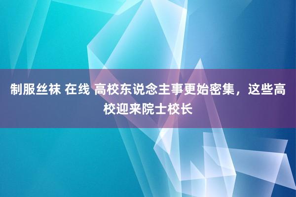 制服丝袜 在线 高校东说念主事更始密集，这些高校迎来院士校长