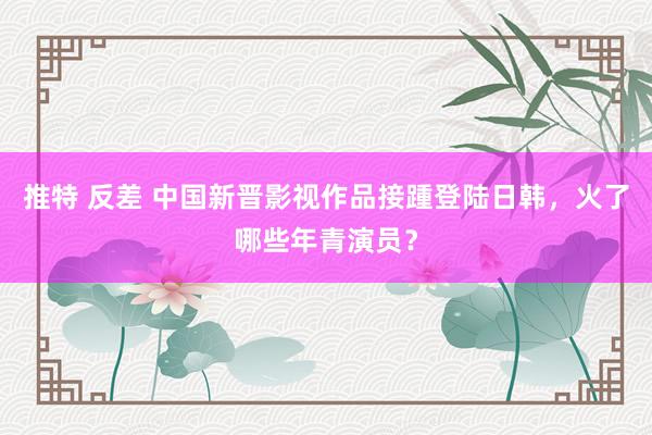 推特 反差 中国新晋影视作品接踵登陆日韩，火了哪些年青演员？