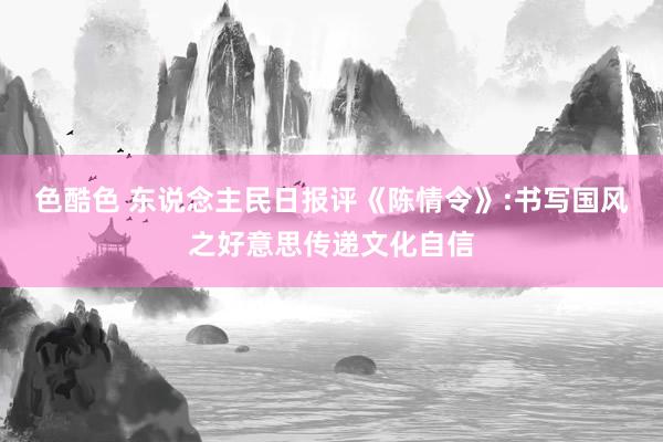 色酷色 东说念主民日报评《陈情令》:书写国风之好意思传递文化自信