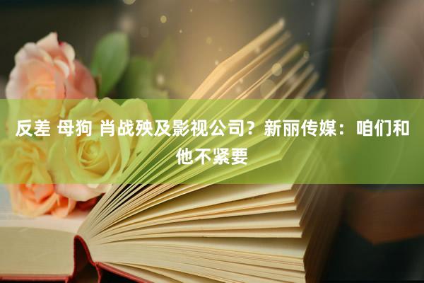 反差 母狗 肖战殃及影视公司？新丽传媒：咱们和他不紧要