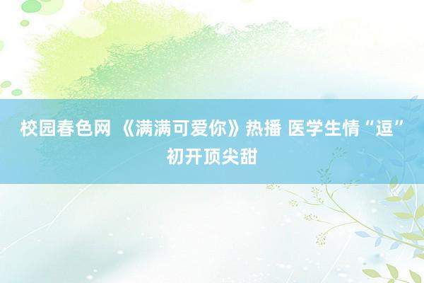 校园春色网 《满满可爱你》热播 医学生情“逗”初开顶尖甜